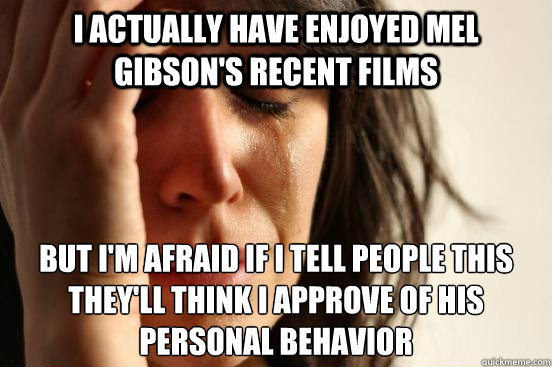 i actually have enjoyed mel gibson's recent films but i'm afraid if i tell people this they'll think i approve of his personal behavior  First World Problems