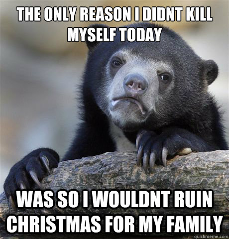 The only reason i didnt kill myself today was so i wouldnt ruin christmas for my family - The only reason i didnt kill myself today was so i wouldnt ruin christmas for my family  Confession Bear