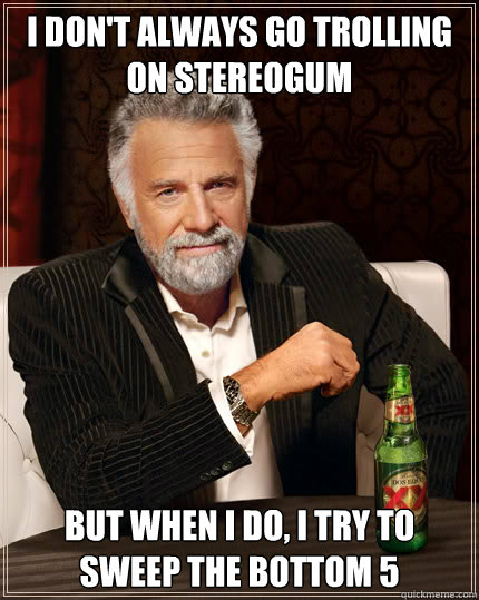 I don't always go trolling on stereogum But when I do, I try to sweep the bottom 5  The Most Interesting Man In The World