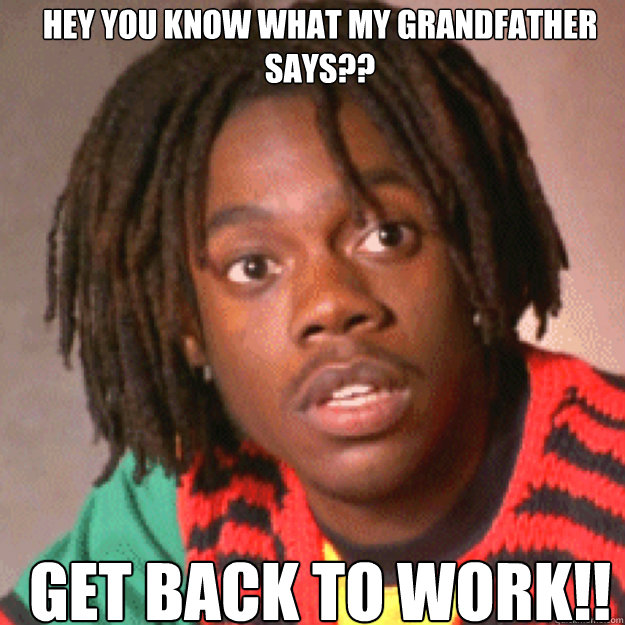Hey you know what my grandfather says?? GET BACK TO WORK!!  