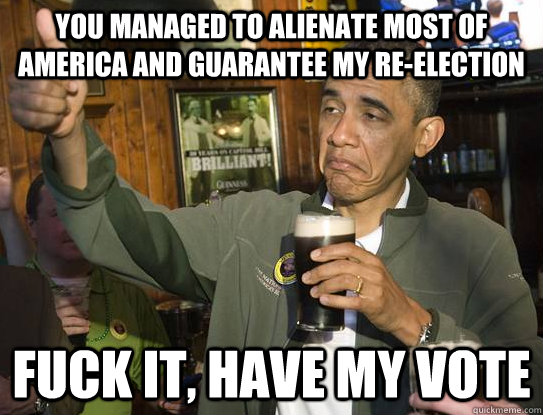 you managed to alienate most of america and guarantee my re-election fuck it, have my vote  Upvoting Obama