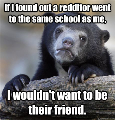 If I found out a redditor went to the same school as me, I wouldn't want to be their friend. - If I found out a redditor went to the same school as me, I wouldn't want to be their friend.  Confession Bear