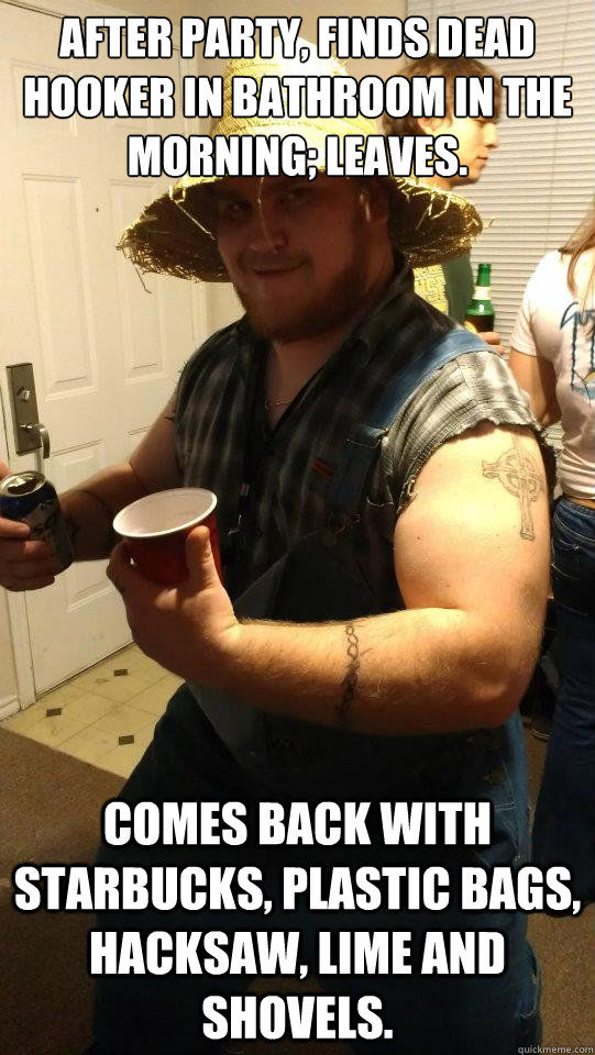 After party, finds dead hooker in bathroom in the morning; leaves. Comes back with Starbucks, plastic bags, hacksaw, lime and shovels. - After party, finds dead hooker in bathroom in the morning; leaves. Comes back with Starbucks, plastic bags, hacksaw, lime and shovels.  Misc