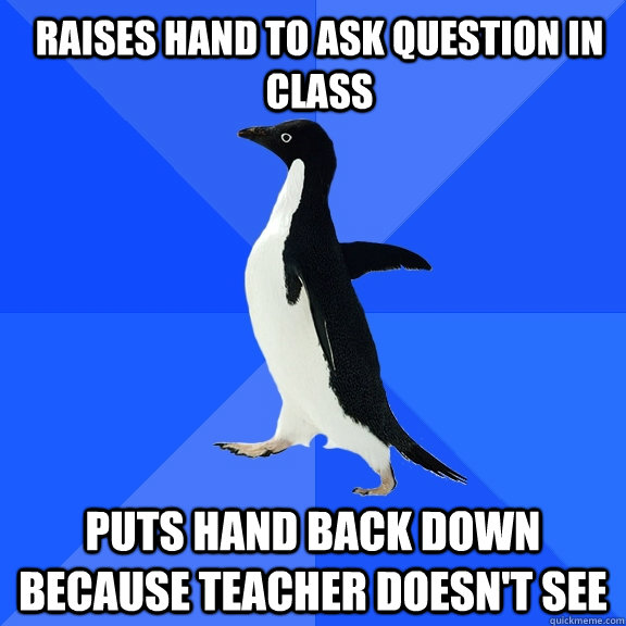 Raises hand to ask question in class Puts hand back down because teacher doesn't see  Socially Awkward Penguin