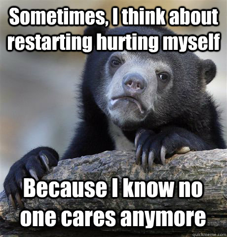 Sometimes, I think about restarting hurting myself Because I know no one cares anymore  Confession Bear