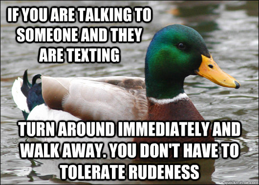 if you are talking to someone and they are texting Turn around immediately and walk away. You don't have to tolerate rudeness  Actual Advice Mallard