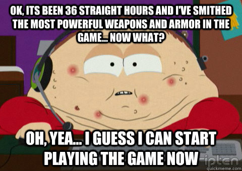 ok, its been 36 straight hours and i've smithed the most powerful weapons and armor in the game... now what? oh, yea... i guess i can start playing the game now  gamer cartman
