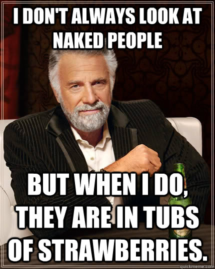 I don't always look at naked people but when I do, they are in tubs of strawberries.  The Most Interesting Man In The World