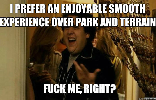 I prefer an enjoyable smooth experience over park and terrain FUCK ME, RIGHT?  fuck me right