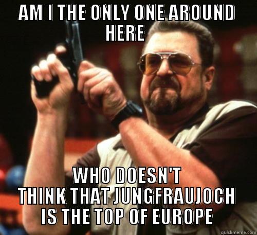 AM I THE ONLY ONE AROUND HERE  WHO DOESN'T THINK THAT JUNGFRAUJOCH IS THE TOP OF EUROPE Am I The Only One Around Here