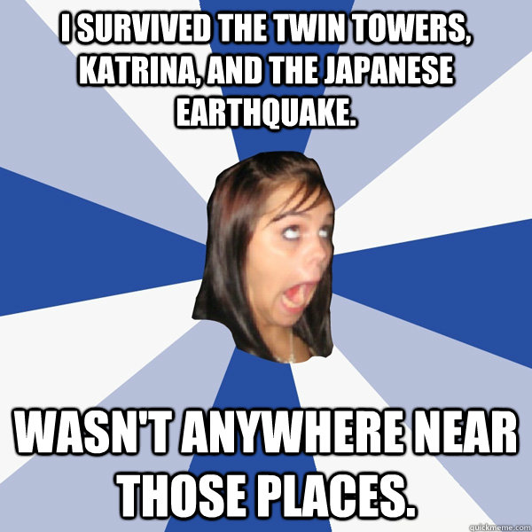 I survived the twin towers, Katrina, and the Japanese earthquake. Wasn't anywhere near those places.  Annoying Facebook Girl