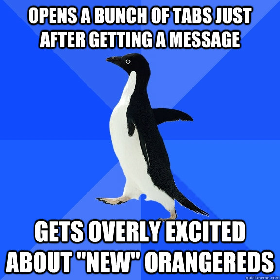 Opens a bunch of tabs just after getting a message gets overly excited about 