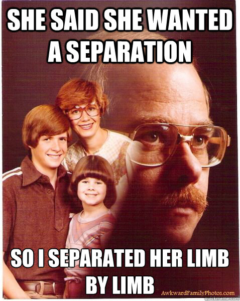She said she wanted a separation so i separated her limb by limb  Vengeance Dad