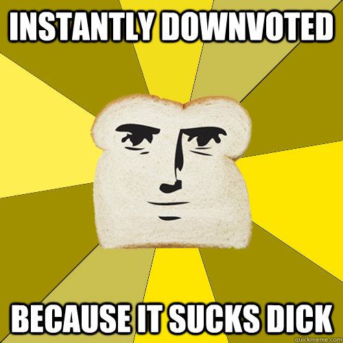 Instantly downvoted because it sucks dick  Breadfriend
