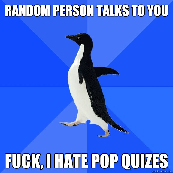 Random person talks to you fuck, I hate pop quizes  Socially Awkward Penguin