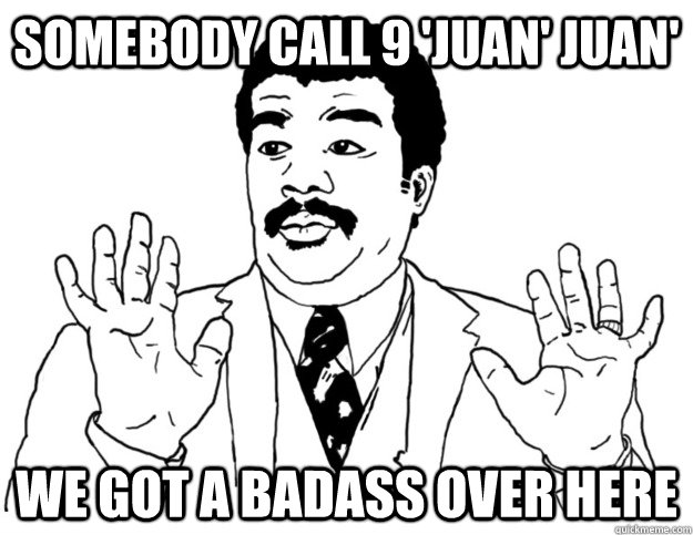 Somebody call 9 'Juan' Juan' we got a badass over here  Watch out we got a badass over here