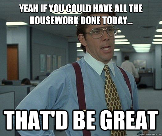 Yeah if you could have all the housework done today... That'd be great  Lumbergh