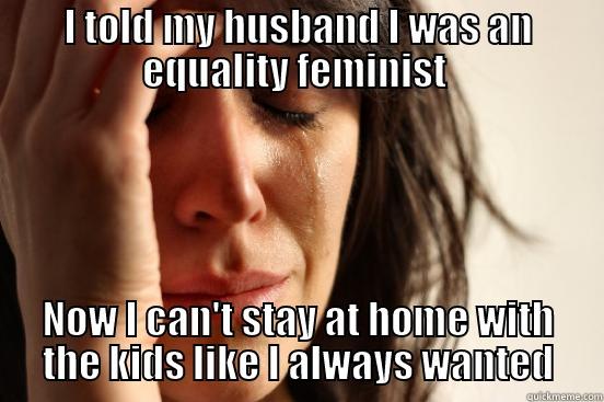 I TOLD MY HUSBAND I WAS AN EQUALITY FEMINIST  NOW I CAN'T STAY AT HOME WITH THE KIDS LIKE I ALWAYS WANTED First World Problems