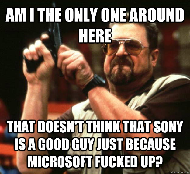 AM I THE ONLY ONE AROUND HERE THAT DOESN'T THINK THAT SONY IS A GOOD GUY JUST BECAUSE MICROSOFT FUCKED UP?  Angry Walter