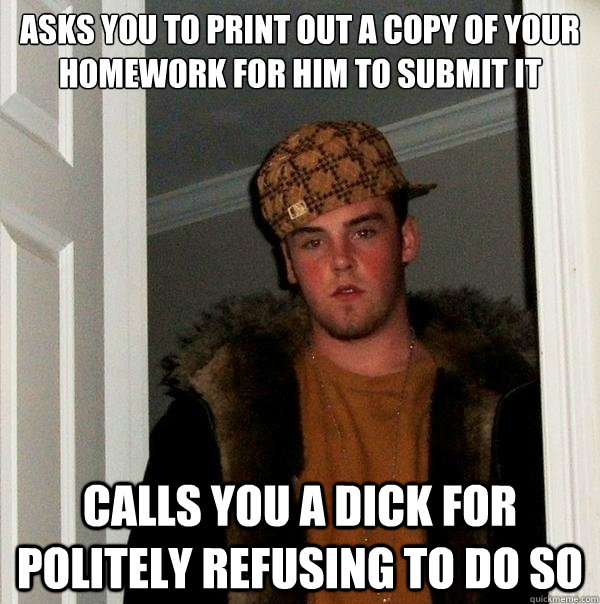 asks you to print out a copy of your homework for him to submit it calls you a dick for politely refusing to do so  