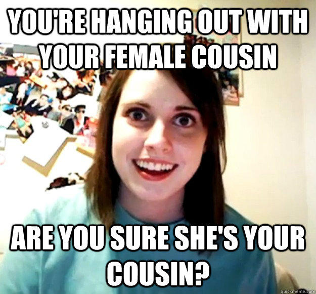 You're hanging out with your female cousin Are you sure she's your cousin?  Overly Attached Girlfriend