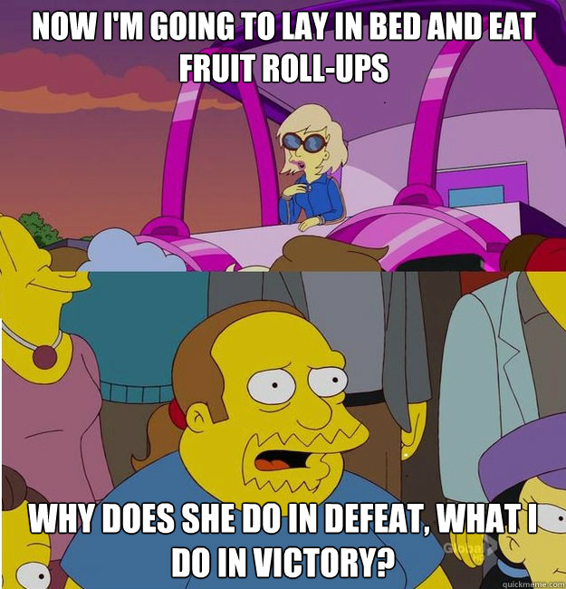 Now I'm going to lay in bed and eat fruit roll-ups Why does she do in defeat, what I do in victory? - Now I'm going to lay in bed and eat fruit roll-ups Why does she do in defeat, what I do in victory?  Gaga vs Comic Book Guy