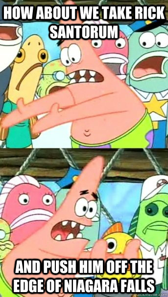 How about we take Rick Santorum and push him off the edge of Niagara falls  Push it somewhere else Patrick
