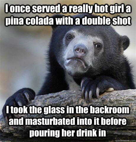 I once served a really hot girl a pina colada with a double shot I took the glass in the backroom and masturbated into it before pouring her drink in  Confession Bear