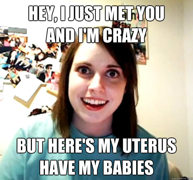 hey, i just met you
and i'm crazy but here's my uterus
have my babies  Overly Attached Girlfriend