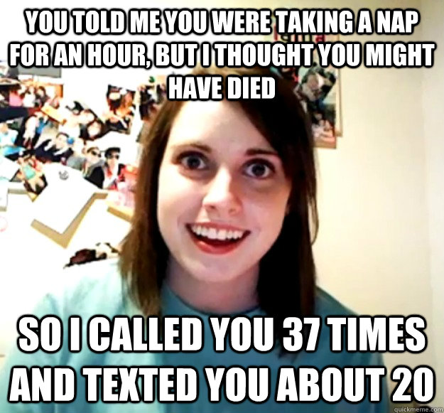 You told me you were taking a nap for an hour, but i thought you might have died So I called you 37 times and texted you about 20  Overly Attached Girlfriend