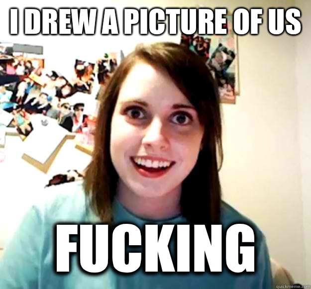 I drew a picture of us Fucking  Overly Attached Girlfriend