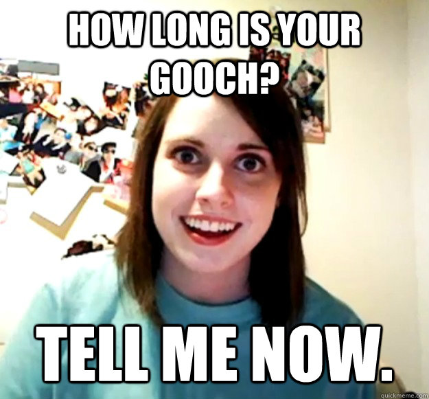 How long is your gooch? tell me now.  Overly Attached Girlfriend