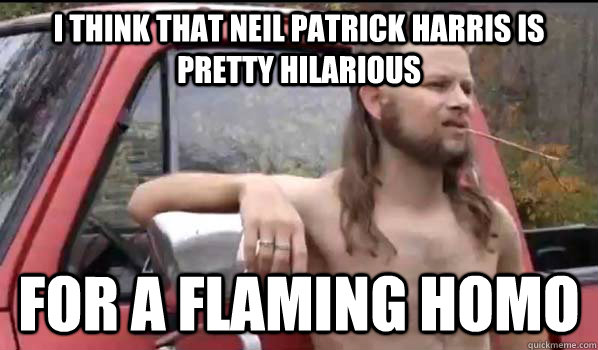 I think that Neil Patrick Harris is pretty hilarious for a flaming homo  Almost Politically Correct Redneck
