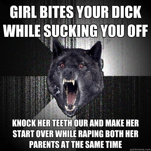 girl bites your dick while sucking you off knock her teeth our and make her start over while raping both her parents at the same time  Insanity Wolf