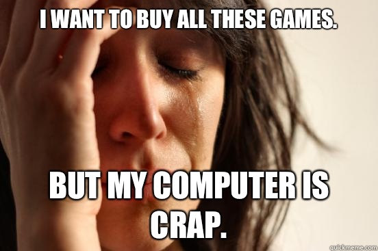 I want to buy all these games. But my computer is crap.  First World Problems