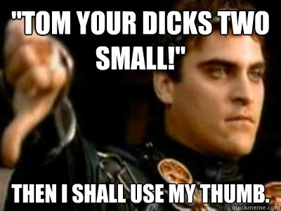 ''tom your dicks two small!'' then i shall use my thumb.  Downvoting Roman