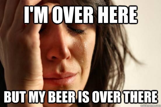 I'm over here But my beer is over there  First World Problems