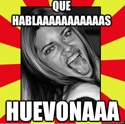 que hablaaaaaaaaaaas huevonaaa  
