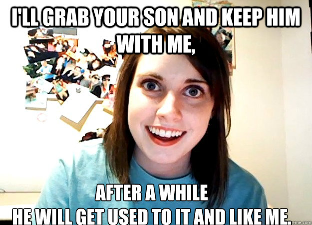 I'll grab your son and keep him with me, after a while
he will get used to it and like me.  Overly Attached Girlfriend