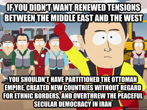 If you didn't want renewed tensions between the middle east and the west You shouldn't have partitioned the Ottoman Empire, created new countries without regard for ethnic borders, and overthrew the peaceful secular democracy in Iran  Captain Hindsight
