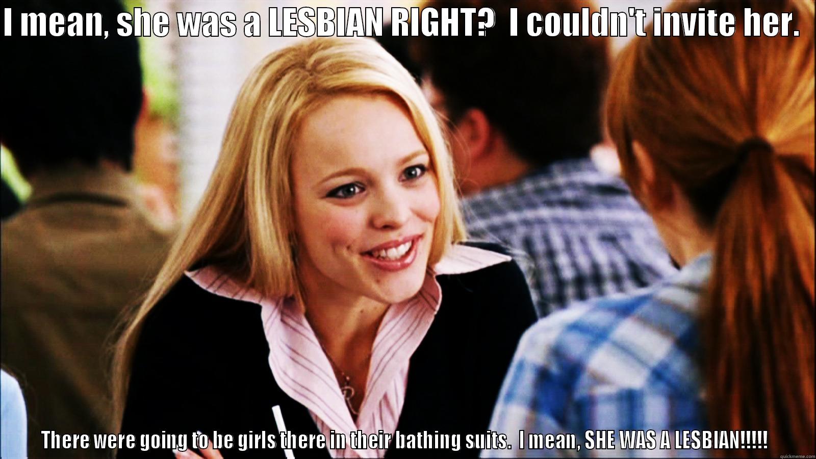 I MEAN, SHE WAS A LESBIAN RIGHT?  I COULDN'T INVITE HER.   THERE WERE GOING TO BE GIRLS THERE IN THEIR BATHING SUITS.  I MEAN, SHE WAS A LESBIAN!!!!!  regina george