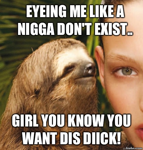 Eyeing me like a nigga don't exist.. Girl you know you want dis diick!  rape sloth
