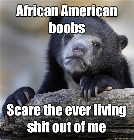 African American boobs Scare the ever living shit out of me  Confession Bear