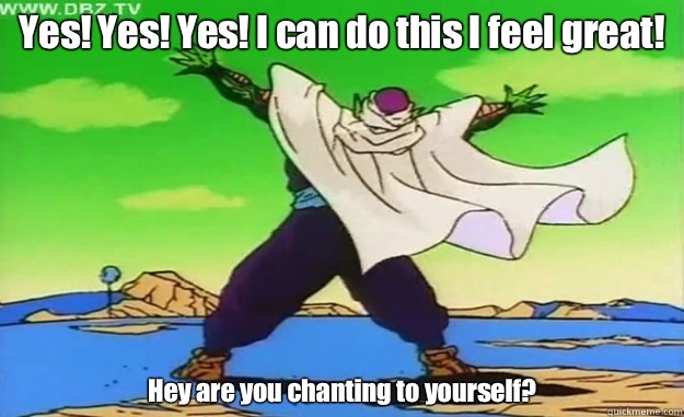 Yes! Yes! Yes! I can do this I feel great!  Hey are you chanting to yourself?  