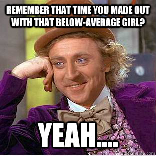 remember that time you made out with that below-average girl? yeah....  Creepy Wonka