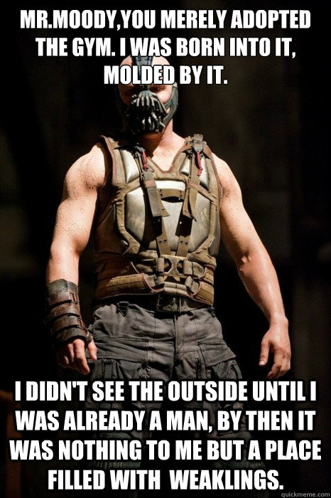Mr.Moody,you merely adopted the gym. I was born into it, molded by it. I didn't see the outside until I was already a man, by then it was nothing to me but a place filled with  weaklings.   Permission Bane