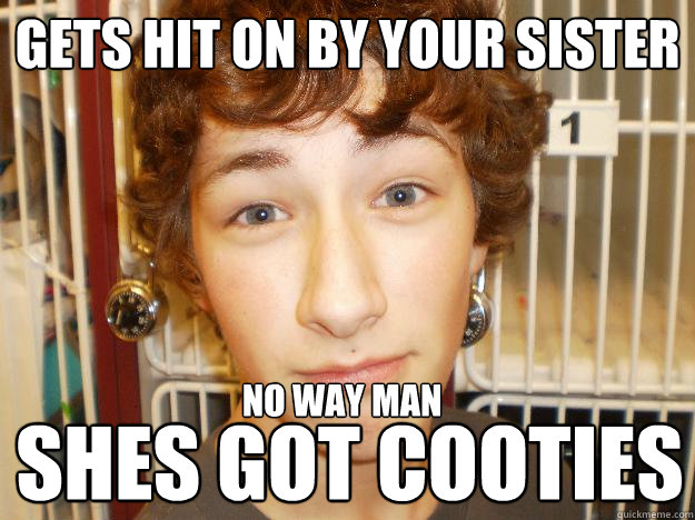 Gets hit on by your sister shes got cooties
 no way man  