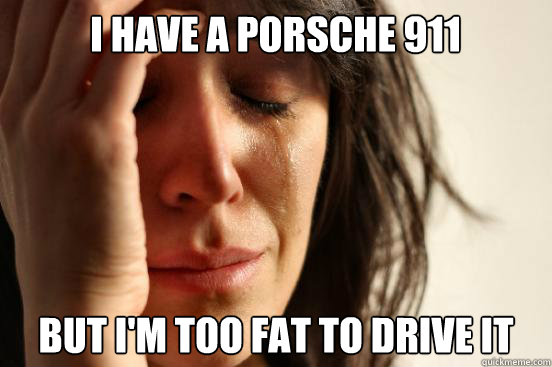 I have a porsche 911 but i'm too fat to drive it  First World Problems
