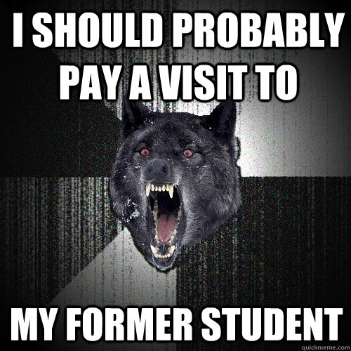 I should probably pay a visit to MY former student  Insanity Wolf