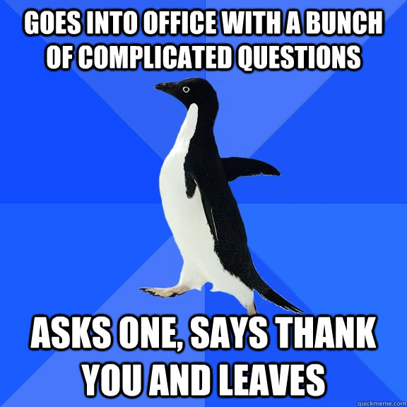goes into office with a bunch of complicated questions asks one, says thank you and leaves  Socially Awkward Penguin